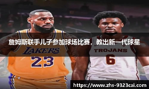 詹姆斯联手儿子参加球场比赛，教出新一代球星